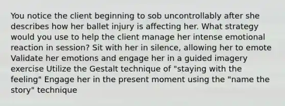 You notice the client beginning to sob uncontrollably after she describes how her ballet injury is affecting her. What strategy would you use to help the client manage her intense emotional reaction in session? Sit with her in silence, allowing her to emote Validate her emotions and engage her in a guided imagery exercise Utilize the Gestalt technique of "staying with the feeling" Engage her in the present moment using the "name the story" technique