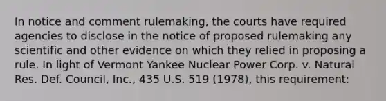 In notice and comment rulemaking, the courts have required agencies to disclose in the notice of proposed rulemaking any scientific and other evidence on which they relied in proposing a rule. In light of Vermont Yankee Nuclear Power Corp. v. Natural Res. Def. Council, Inc., 435 U.S. 519 (1978), this requirement: