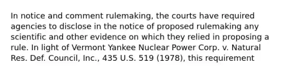 In notice and comment rulemaking, the courts have required agencies to disclose in the notice of proposed rulemaking any scientific and other evidence on which they relied in proposing a rule. In light of Vermont Yankee Nuclear Power Corp. v. Natural Res. Def. Council, Inc., 435 U.S. 519 (1978), this requirement