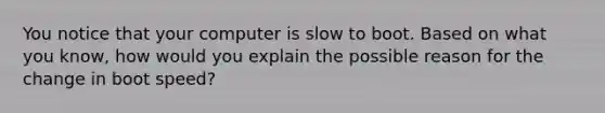 You notice that your computer is slow to boot. Based on what you know, how would you explain the possible reason for the change in boot speed?