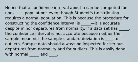 Notice that a confidence interval about μ can be computed for non-_____ populations even though Student's t-distribution requires a normal population. This is because the procedure for constructing the confidence interval is _____—it is accurate despite minor departures from normality. If a data set has _____, the confidence interval is not accurate because neither the sample mean nor the sample standard deviation is ____ to outliers. Sample data should always be inspected for serious departures from normality and for outliers. This is easily done with normal _____ and ____.