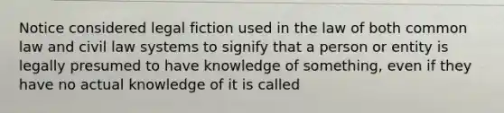 Notice considered legal fiction used in the law of both common law and civil law systems to signify that a person or entity is legally presumed to have knowledge of something, even if they have no actual knowledge of it is called