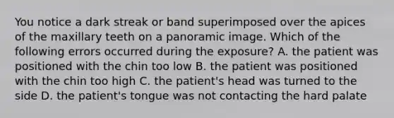 You notice a dark streak or band superimposed over the apices of the maxillary teeth on a panoramic image. Which of the following errors occurred during the exposure? A. the patient was positioned with the chin too low B. the patient was positioned with the chin too high C. the patient's head was turned to the side D. the patient's tongue was not contacting the hard palate