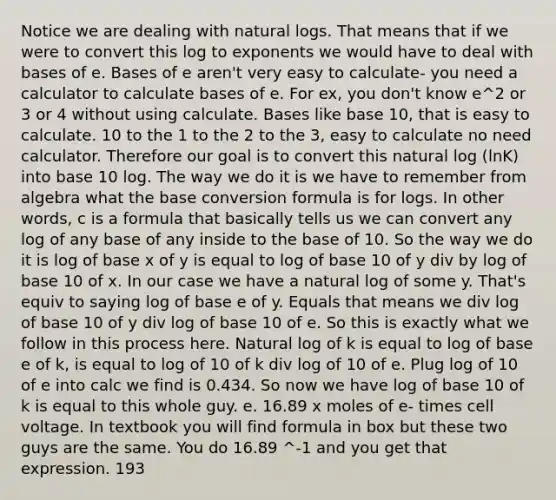 Notice we are dealing with natural logs. That means that if we were to convert this log to exponents we would have to deal with bases of e. Bases of e aren't very easy to calculate- you need a calculator to calculate bases of e. For ex, you don't know e^2 or 3 or 4 without using calculate. Bases like base 10, that is easy to calculate. 10 to the 1 to the 2 to the 3, easy to calculate no need calculator. Therefore our goal is to convert this natural log (lnK) into base 10 log. The way we do it is we have to remember from algebra what the base conversion formula is for logs. In other words, c is a formula that basically tells us we can convert any log of any base of any inside to the base of 10. So the way we do it is log of base x of y is equal to log of base 10 of y div by log of base 10 of x. In our case we have a natural log of some y. That's equiv to saying log of base e of y. Equals that means we div log of base 10 of y div log of base 10 of e. So this is exactly what we follow in this process here. Natural log of k is equal to log of base e of k, is equal to log of 10 of k div log of 10 of e. Plug log of 10 of e into calc we find is 0.434. So now we have log of base 10 of k is equal to this whole guy. e. 16.89 x moles of e- times cell voltage. In textbook you will find formula in box but these two guys are the same. You do 16.89 ^-1 and you get that expression. 193