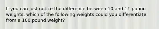 If you can just notice the difference between 10 and 11 pound weights, which of the following weights could you differentiate from a 100 pound weight?