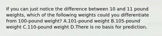 If you can just notice the difference between 10 and 11 pound weights, which of the following weights could you differentiate from 100-pound weight? A.101-pound weight B.105-pound weight C.110-pound weight D.There is no basis for prediction.