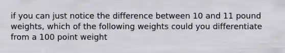 if you can just notice the difference between 10 and 11 pound weights, which of the following weights could you differentiate from a 100 point weight