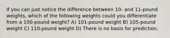 If you can just notice the difference between 10- and 11-pound weights, which of the following weights could you differentiate from a 100-pound weight? A) 101-pound weight B) 105-pound weight C) 110-pound weight D) There is no basis for prediction.