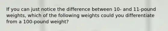 If you can just notice the difference between 10- and 11-pound weights, which of the following weights could you differentiate from a 100-pound weight?