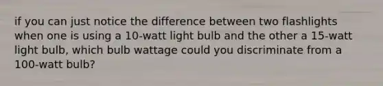 if you can just notice the difference between two flashlights when one is using a 10-watt light bulb and the other a 15-watt light bulb, which bulb wattage could you discriminate from a 100-watt bulb?