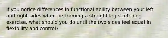 If you notice differences in functional ability between your left and right sides when performing a straight leg stretching exercise, what should you do until the two sides feel equal in flexibility and control?