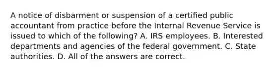 A notice of disbarment or suspension of a certified public accountant from practice before the Internal Revenue Service is issued to which of the following? A. IRS employees. B. Interested departments and agencies of the federal government. C. State authorities. D. All of the answers are correct.