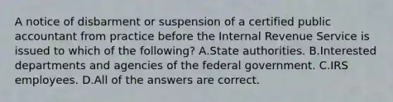 A notice of disbarment or suspension of a certified public accountant from practice before the Internal Revenue Service is issued to which of the following? A.State authorities. B.Interested departments and agencies of the federal government. C.IRS employees. D.All of the answers are correct.