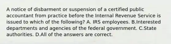 A notice of disbarment or suspension of a certified public accountant from practice before the Internal Revenue Service is issued to which of the following? A. IRS employees. B.Interested departments and agencies of the federal government. C.State authorities. D.All of the answers are correct.