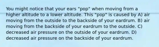 You might notice that your ears "pop" when moving from a higher altitude to a lower altitude. This "pop" is caused by A) air moving from the outside to the backside of your eardrum. B) air moving from the backside of your eardrum to the outside. C) decreased air pressure on the outside of your eardrum. D) decreased air pressure on the backside of your eardrum.