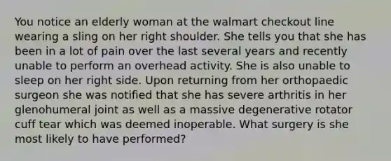 You notice an elderly woman at the walmart checkout line wearing a sling on her right shoulder. She tells you that she has been in a lot of pain over the last several years and recently unable to perform an overhead activity. She is also unable to sleep on her right side. Upon returning from her orthopaedic surgeon she was notified that she has severe arthritis in her glenohumeral joint as well as a massive degenerative rotator cuff tear which was deemed inoperable. What surgery is she most likely to have performed?