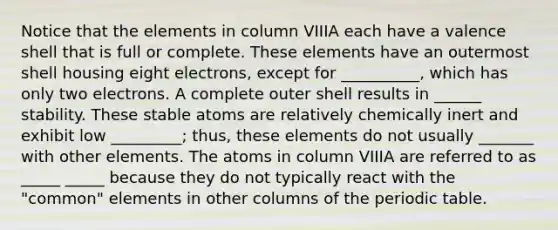 Notice that the elements in column VIIIA each have a valence shell that is full or complete. These elements have an outermost shell housing eight electrons, except for __________, which has only two electrons. A complete outer shell results in ______ stability. These stable atoms are relatively chemically inert and exhibit low _________; thus, these elements do not usually _______ with other elements. The atoms in column VIIIA are referred to as _____ _____ because they do not typically react with the "common" elements in other columns of the periodic table.