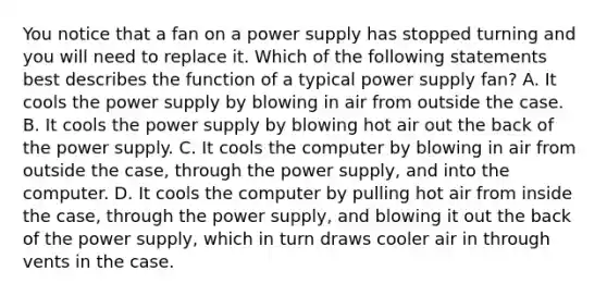 You notice that a fan on a power supply has stopped turning and you will need to replace it. Which of the following statements best describes the function of a typical power supply fan? A. It cools the power supply by blowing in air from outside the case. B. It cools the power supply by blowing hot air out the back of the power supply. C. It cools the computer by blowing in air from outside the case, through the power supply, and into the computer. D. It cools the computer by pulling hot air from inside the case, through the power supply, and blowing it out the back of the power supply, which in turn draws cooler air in through vents in the case.