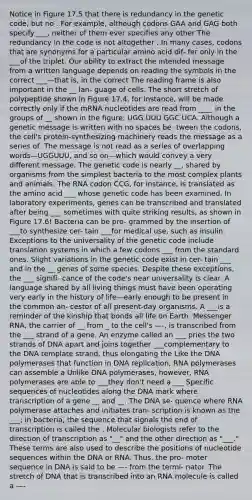 Notice in Figure 17.5 that there is redundancy in the genetic code, but no . For example, although codons GAA and GAG both specify ___, neither of them ever specifies any other The redundancy in the code is not altogether . In many cases, codons that are synonyms for a particular amino acid dif- fer only in the ___of the triplet. Our ability to extract the intended message from a written language depends on reading the symbols in the correct ___—that is, in the correct The reading frame is also important in the __ lan- guage of cells. The short stretch of polypeptide shown in Figure 17.4, for instance, will be made correctly only if the mRNA nucleotides are read from ____ in the groups of __ shown in the figure: UGG UUU GGC UCA. Although a genetic message is written with no spaces be- tween the codons, the cell's protein-synthesizing machinery reads the message as a series of .The message is not read as a series of overlapping words—UGGUUU, and so on—which would convey a very different message. The genetic code is nearly __, shared by organisms from the simplest bacteria to the most complex plants and animals. The RNA codon CCG, for instance, is translated as the amino acid ___ whose genetic code has been examined. In laboratory experiments, genes can be transcribed and translated after being ___ sometimes with quite striking results, as shown in Figure 17.6! Bacteria can be pro- grammed by the insertion of ___to synthesize cer- tain ___for medical use, such as insulin. Exceptions to the universality of the genetic code include translation systems in which a few codons ___ from the standard ones. Slight variations in the genetic code exist in cer- tain ___ and in the __ genes of some species. Despite these exceptions, the ___ signifi- cance of the code's near universality is clear. A language shared by all living things must have been operating very early in the history of life—early enough to be present in the common an- cestor of all present-day organisms. A ___is a reminder of the kinship that bonds all life on Earth. Messenger RNA, the carrier of __ from _ to the cell's —-, is transcribed from the ___ strand of a gene. An enzyme called an ___ pries the two strands of DNA apart and joins together ___complementary to the DNA template strand, thus elongating the Like the DNA polymerases that function in DNA replication, RNA polymerases can assemble a Unlike DNA polymerases, however, RNA polymerases are able to ___they don't need a ___ Specific sequences of nucleotides along the DNA mark where transcription of a gene __ and __. The DNA se- quence where RNA polymerase attaches and initiates tran- scription is known as the ___; in bacteria, the sequence that signals the end of transcription is called the . Molecular biologists refer to the direction of transcription as "__" and the other direction as "___." These terms are also used to describe the positions of nucleotide sequences within the DNA or RNA. Thus, the pro- moter sequence in DNA is said to be —- from the termi- nator. The stretch of DNA that is transcribed into an RNA molecule is called a —-