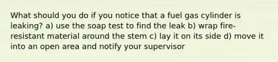 What should you do if you notice that a fuel gas cylinder is leaking? a) use the soap test to find the leak b) wrap fire-resistant material around the stem c) lay it on its side d) move it into an open area and notify your supervisor