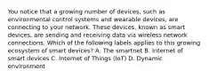 You notice that a growing number of devices, such as environmental control systems and wearable devices, are connecting to your network. These devices, known as smart devices, are sending and receiving data via wireless network connections. Which of the following labels applies to this growing ecosystem of smart devices? A. The smartnet B. Internet of smart devices C. Internet of Things (IoT) D. Dynamic environment