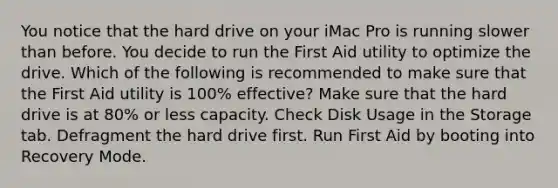 You notice that the hard drive on your iMac Pro is running slower than before. You decide to run the First Aid utility to optimize the drive. Which of the following is recommended to make sure that the First Aid utility is 100% effective? Make sure that the hard drive is at 80% or less capacity. Check Disk Usage in the Storage tab. Defragment the hard drive first. Run First Aid by booting into Recovery Mode.