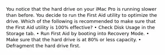 You notice that the hard drive on your iMac Pro is running slower than before. You decide to run the First Aid utility to optimize the drive. Which of the following is recommended to make sure that the First Aid utility is 100% effective? • Check Disk Usage in the Storage tab. • Run First Aid by booting into Recovery Mode. • Make sure that the hard drive is at 80% or less capacity. • Defragment the hard drive first.