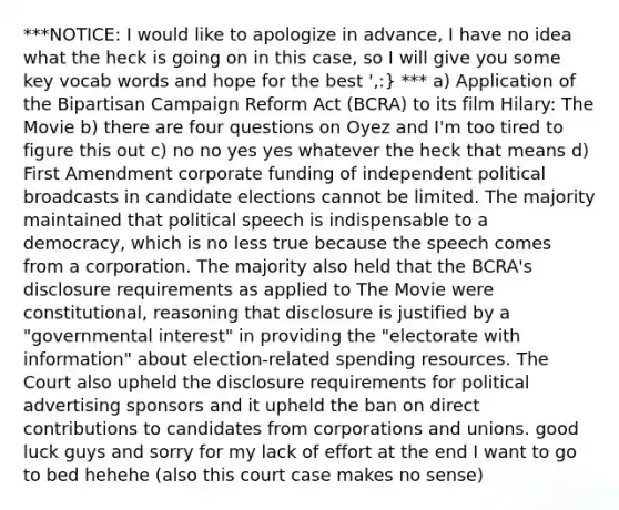 ***NOTICE: I would like to apologize in advance, I have no idea what the heck is going on in this case, so I will give you some key vocab words and hope for the best ',:} *** a) Application of the Bipartisan Campaign Reform Act (BCRA) to its film Hilary: The Movie b) there are four questions on Oyez and I'm too tired to figure this out c) no no yes yes whatever the heck that means d) First Amendment corporate funding of independent political broadcasts in candidate elections cannot be limited. The majority maintained that political speech is indispensable to a democracy, which is no less true because the speech comes from a corporation. The majority also held that the BCRA's <a href='https://www.questionai.com/knowledge/kigYLMhgeU-disclosure-requirements' class='anchor-knowledge'>disclosure requirements</a> as applied to The Movie were constitutional, reasoning that disclosure is justified by a "governmental interest" in providing the "electorate with information" about election-related spending resources. The Court also upheld the disclosure requirements for political advertising sponsors and it upheld the ban on direct contributions to candidates from corporations and unions. good luck guys and sorry for my lack of effort at the end I want to go to bed hehehe (also this court case makes no sense)