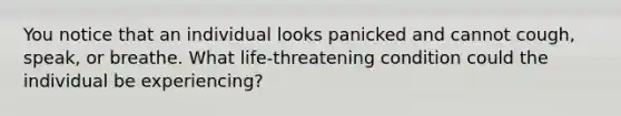 You notice that an individual looks panicked and cannot cough, speak, or breathe. What life-threatening condition could the individual be experiencing?