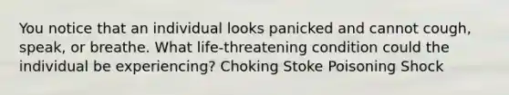 You notice that an individual looks panicked and cannot cough, speak, or breathe. What life-threatening condition could the individual be experiencing? Choking Stoke Poisoning Shock