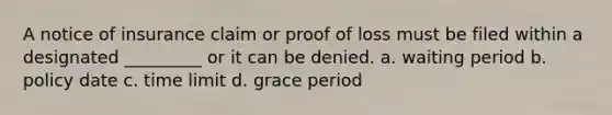 A notice of insurance claim or proof of loss must be filed within a designated _________ or it can be denied. a. waiting period b. policy date c. time limit d. grace period