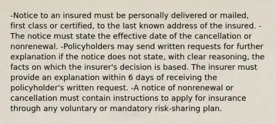 -Notice to an insured must be personally delivered or mailed, first class or certified, to the last known address of the insured. -The notice must state the effective date of the cancellation or nonrenewal. -Policyholders may send written requests for further explanation if the notice does not state, with clear reasoning, the facts on which the insurer's decision is based. The insurer must provide an explanation within 6 days of receiving the policyholder's written request. -A notice of nonrenewal or cancellation must contain instructions to apply for insurance through any voluntary or mandatory risk-sharing plan.