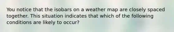 You notice that the isobars on a weather map are closely spaced together. This situation indicates that which of the following conditions are likely to occur?