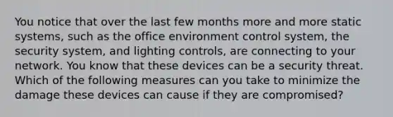 You notice that over the last few months more and more static systems, such as the office environment control system, the security system, and lighting controls, are connecting to your network. You know that these devices can be a security threat. Which of the following measures can you take to minimize the damage these devices can cause if they are compromised?