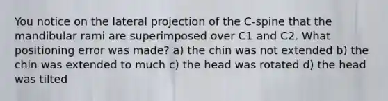 You notice on the lateral projection of the C-spine that the mandibular rami are superimposed over C1 and C2. What positioning error was made? a) the chin was not extended b) the chin was extended to much c) the head was rotated d) the head was tilted