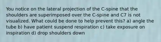 You notice on the lateral projection of the C-spine that the shoulders are superimposed over the C-spine and C7 is not visualized. What could be done to help prevent this? a) angle the tube b) have patient suspend respiration c) take exposure on inspiration d) drop shoulders down