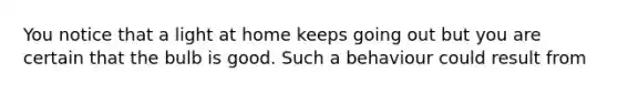 You notice that a light at home keeps going out but you are certain that the bulb is good. Such a behaviour could result from