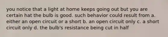 you notice that a light at home keeps going out but you are certain hat the bulb is good. such behavior could result from a. either an open circuit or a short b. an open circuit only c. a short circuit only d. the bulb's resistance being cut in half