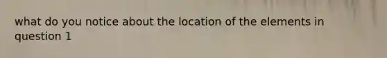 what do you notice about the location of the elements in question 1