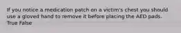 If you notice a medication patch on a victim's chest you should use a gloved hand to remove it before placing the AED pads. True False