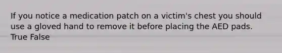 If you notice a medication patch on a victim's chest you should use a gloved hand to remove it before placing the AED pads. True False