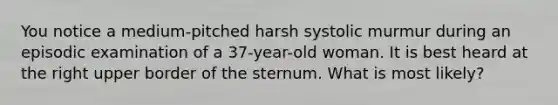 You notice a medium-pitched harsh systolic murmur during an episodic examination of a 37-year-old woman. It is best heard at the right upper border of the sternum. What is most likely?