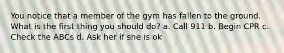 You notice that a member of the gym has fallen to the ground. What is the first thing you should do? a. Call 911 b. Begin CPR c. Check the ABCs d. Ask her if she is ok