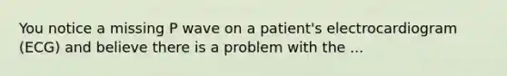 You notice a missing P wave on a patient's electrocardiogram (ECG) and believe there is a problem with the ...