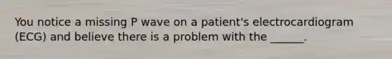 You notice a missing P wave on a patient's electrocardiogram (ECG) and believe there is a problem with the ______.