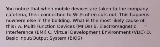 You notice that when mobile devices are taken to the company cafeteria, their connection to Wi-Fi often cuts out. This happens nowhere else in the building. What is the most likely cause of this? A. Multi-Function Devices (MFDs) B. Electromagnetic Interference (EMI) C. Virtual Development Environment (VDE) D. Basic Input/Output System (BIOS)