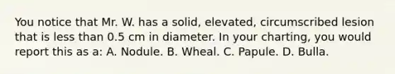 You notice that Mr. W. has a solid, elevated, circumscribed lesion that is less than 0.5 cm in diameter. In your charting, you would report this as a: A. Nodule. B. Wheal. C. Papule. D. Bulla.