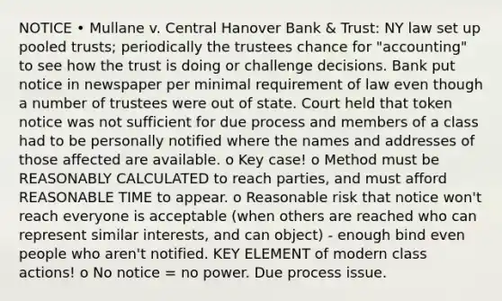 NOTICE • Mullane v. Central Hanover Bank & Trust: NY law set up pooled trusts; periodically the trustees chance for "accounting" to see how the trust is doing or challenge decisions. Bank put notice in newspaper per minimal requirement of law even though a number of trustees were out of state. Court held that token notice was not sufficient for due process and members of a class had to be personally notified where the names and addresses of those affected are available. o Key case! o Method must be REASONABLY CALCULATED to reach parties, and must afford REASONABLE TIME to appear. o Reasonable risk that notice won't reach everyone is acceptable (when others are reached who can represent similar interests, and can object) - enough bind even people who aren't notified. KEY ELEMENT of modern class actions! o No notice = no power. Due process issue.