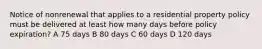 Notice of nonrenewal that applies to a residential property policy must be delivered at least how many days before policy expiration? A 75 days B 80 days C 60 days D 120 days