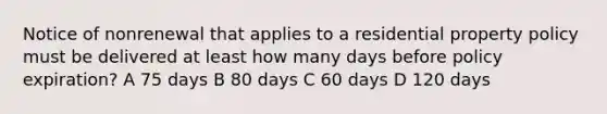 Notice of nonrenewal that applies to a residential property policy must be delivered at least how many days before policy expiration? A 75 days B 80 days C 60 days D 120 days